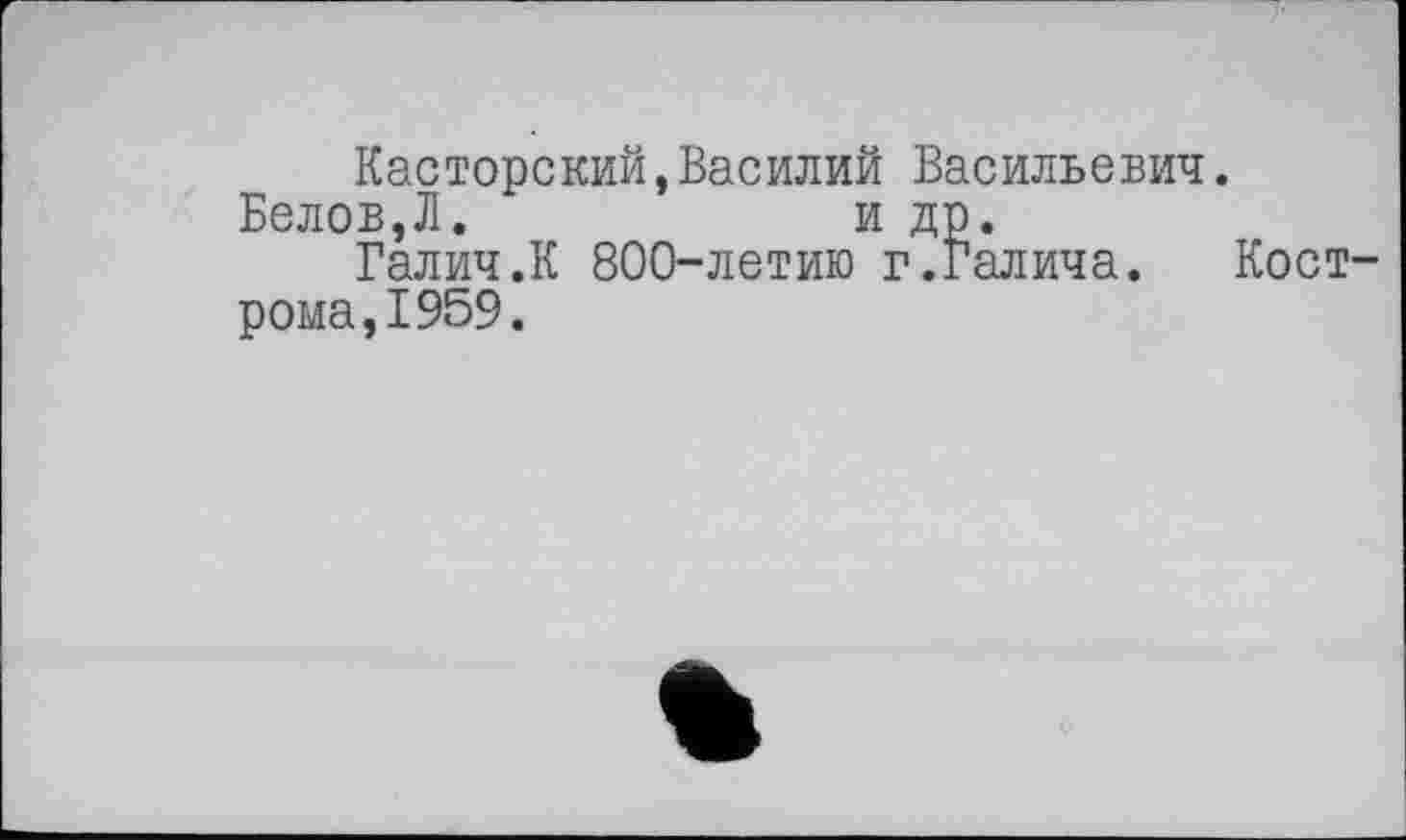 ﻿Касторский,Василий Васильевич.
Белов,Л.	и др.
Галич.К 800-летию г.Галича. Кострома, 1959.